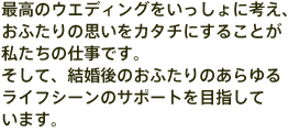 最高のウエディングをいっしょに考え、おふたりの思いをカタチにすることが私たちの仕事です。<br>そして、結婚後のおふたりのあらゆるライフシーンのサポートを目指しています。