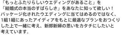 「もっと二人らしいウエディングがあること」を「結婚式の本当のすばらしさ」をあなたに知って欲しい！パッケージ化されたウエディングに当てはめるのではなく、1組1組にあったアイディアをもとに最適なプランをおつくりした上で一緒に考え、新郎新婦の思いをカタチにしたいと考えています。