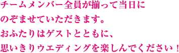 チームメンバー全員が揃って当日にのぞませていただきます。お二人はゲストとともに、思いきりウエディングを楽しんでください！