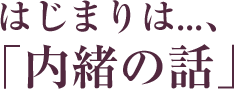 はじまりは...、「内緒の話」