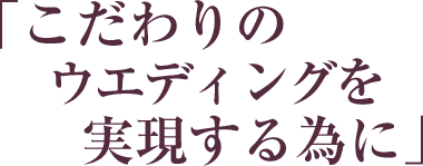 「こだわりのウエディングを実現する為に」