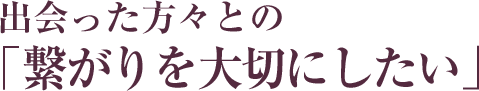 出会った方々との繋がりを大切にしたい