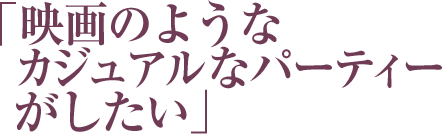 「映画のようなカジュアルなパーティーがしたい」