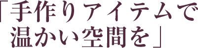 「手作りアイテムで温かい空間を」