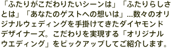 「ふたりがこだわりたいシーンは」「ふたりらしさとは」「あなたのゲストへの想いは」...数々のオリジナルウエディングを手掛けてきたダイヤモンドデザイナーズ。こだわりを実現する「オリジナルウエディング」をピックアップしてご紹介します。